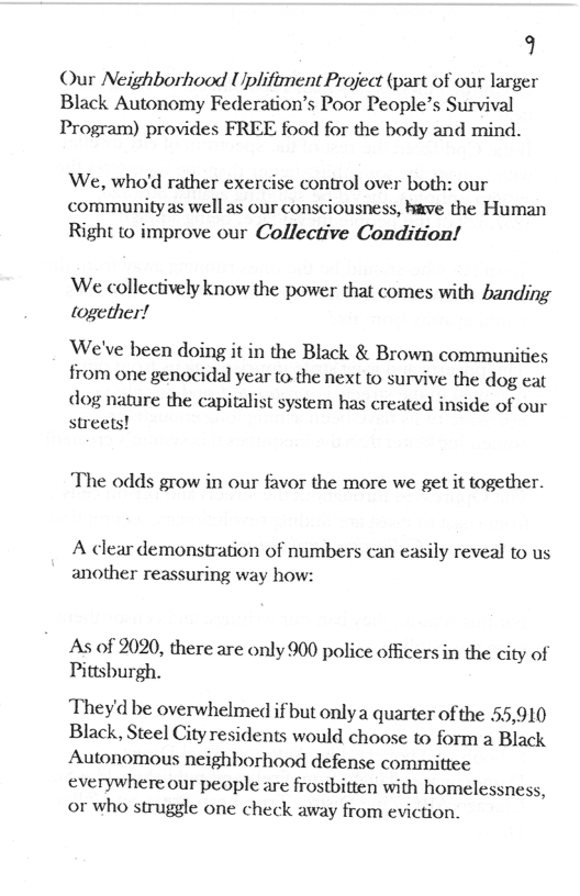 9  Our Neighborhood Uplifiment Project (part of our larger Black Autonomy Federation’s Poor People’s Survival Program) provides FREE food for the body and mind.  We, who’d rather exercise control over both: our community as well as our consciousness, bave the Human Right to improve our Collective Condition!  We collectively know the power that comes with banding together!  ‘We’ve been doing it in the Black & Brown communities from one genocidal year to the next to survive the dog eat  dog nature the capitalist system has created inside of our streets!  The odds grow in our favor the more we get it together.  A clear demonstration of numbers can easily reveal to us another reassuring way how:  As of 2020, there are only 900 police officers in the city of Pittsburgh.  Theyd be overwhelmed if but onlya quarter of the 55,910 Black, Steel Cityresidents would choose to form a Black Autonomous neighborhood defense committee everywhere our people are frostbitten with homelessness, or who struggle one check away from eviction. 